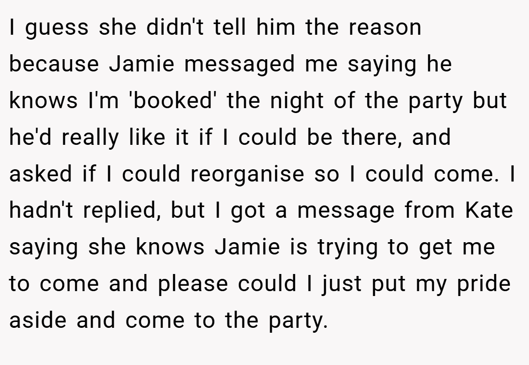 I guess she didn't tell him the reason because Jamie messaged me saying he knows I'm 'booked' the night of the party but he'd really like it if I could be there, and asked if I could reorganise so I could come. I hadn't replied, but I got a message from Kate saying she knows Jamie is trying to get me to come and please could I just put my pride aside and come to the party.