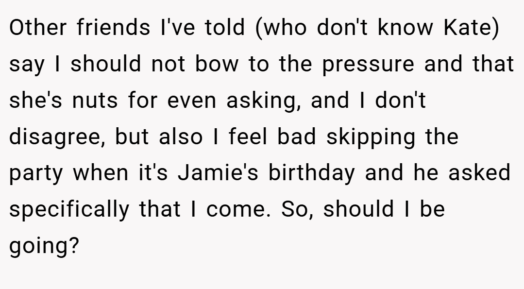 Other friends I've told (who don't know Kate) say I should not bow to the pressure and that she's nuts for even asking, and I don't disagree, but also I feel bad skipping the party when it's Jamie's birthday and he asked specifically that I come. So, should I be going?