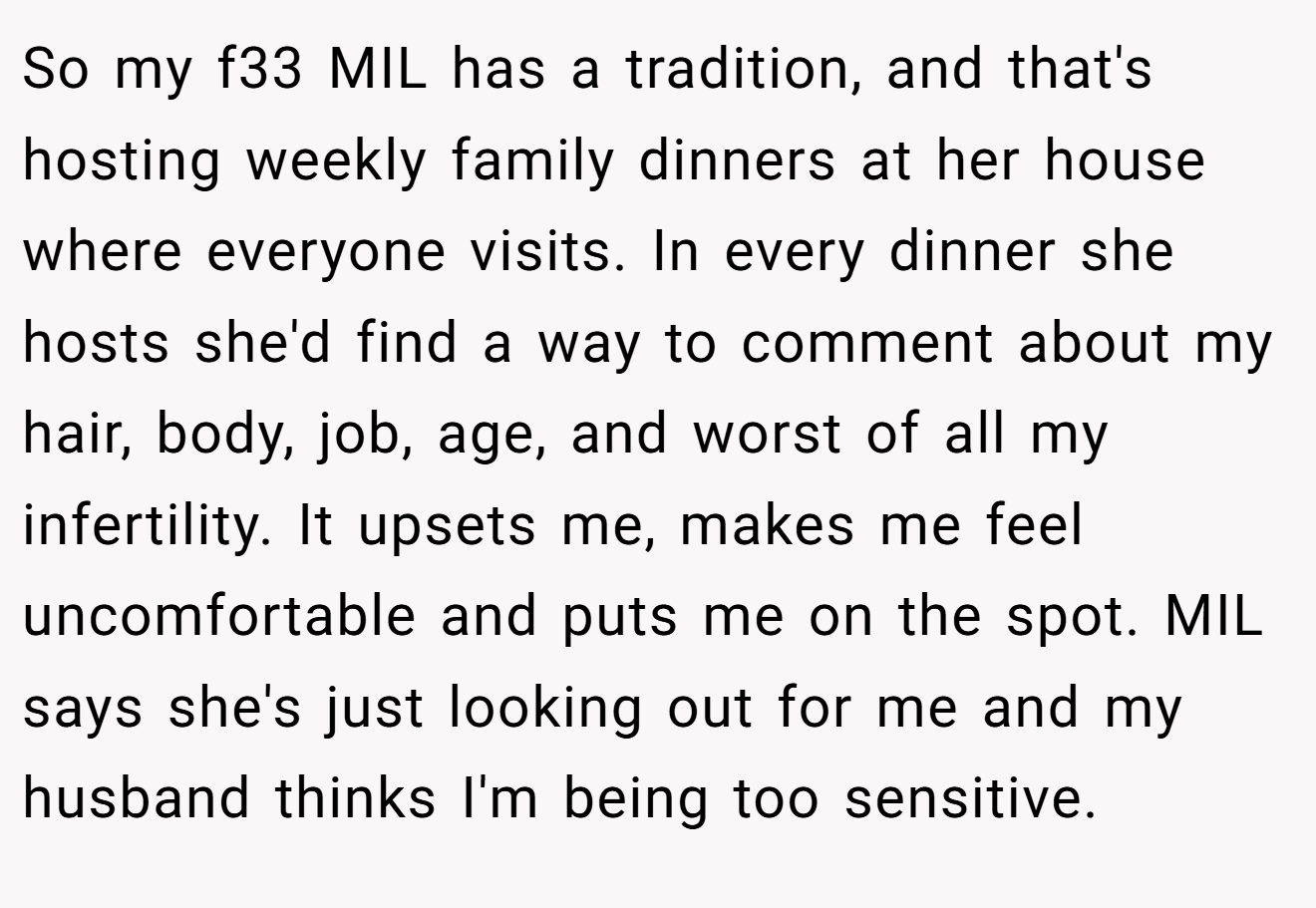 So my f33 MIL has a tradition, and that's hosting weekly family dinners at her house where everyone visits. In every dinner she hosts she'd find a way to comment about my hair, body, job, age, and worst of all my infertility. It upsets me, makes me feel uncomfortable and puts me on the spot. MIL says she's just looking out for me and my husband thinks I'm being too sensitive.