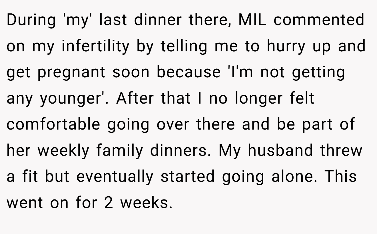 During 'my' last dinner there, MIL commented on my infertility by telling me to hurry up and get pregnant soon because 'I'm not getting any younger'. After that I no longer felt comfortable going over there and be part of her weekly family dinners. My husband threw a fit but eventually started going alone. This went on for 2 weeks.