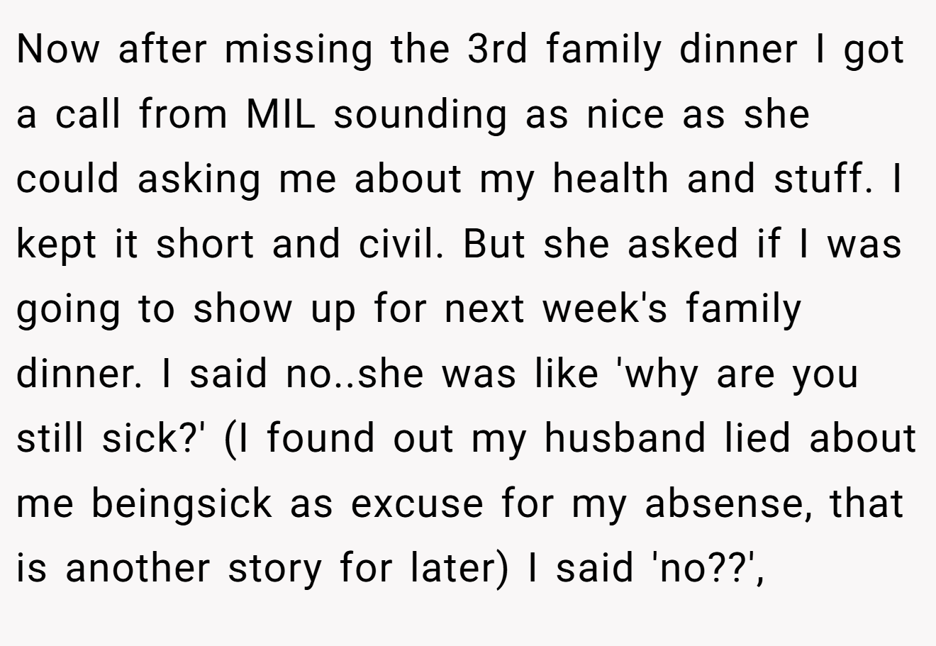 Now after missing the 3rd family dinner I got a call from MIL sounding as nice as she could asking me about my health and stuff. I kept it short and civil. But she asked if I was going to show up for next week's family dinner. I said no..she was like 'why are you still sick?' (I found out my husband lied about me beingsick as excuse for my absense, that is another story for later) I said 'no??',