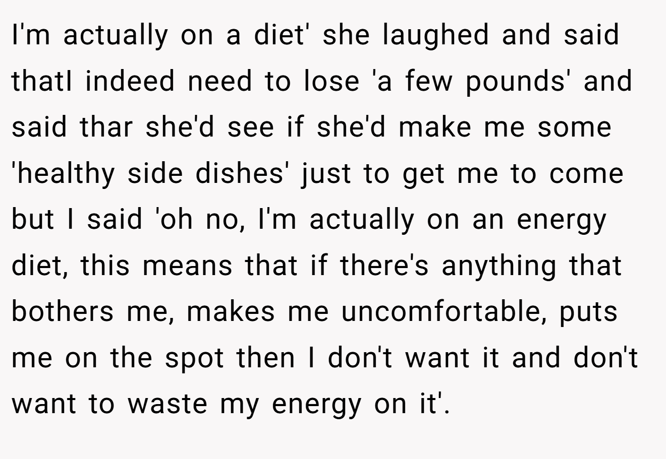 I'm actually on a diet' she laughed and said thatI indeed need to lose 'a few pounds' and said thar she'd see if she'd make me some 'healthy side dishes' just to get me to come but I said 'oh no, I'm actually on an energy diet, this means that if there's anything that bothers me, makes me uncomfortable, puts me on the spot then I don't want it and don't want to waste my energy on it'.