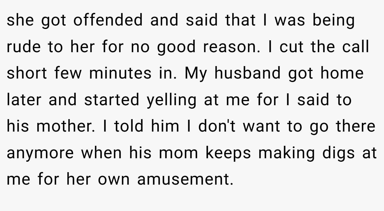 she got offended and said that I was being rude to her for no good reason. I cut the call short few minutes in. My husband got home later and started yelling at me for I said to his mother. I told him I don't want to go there anymore when his mom keeps making digs at me for her own amusement.