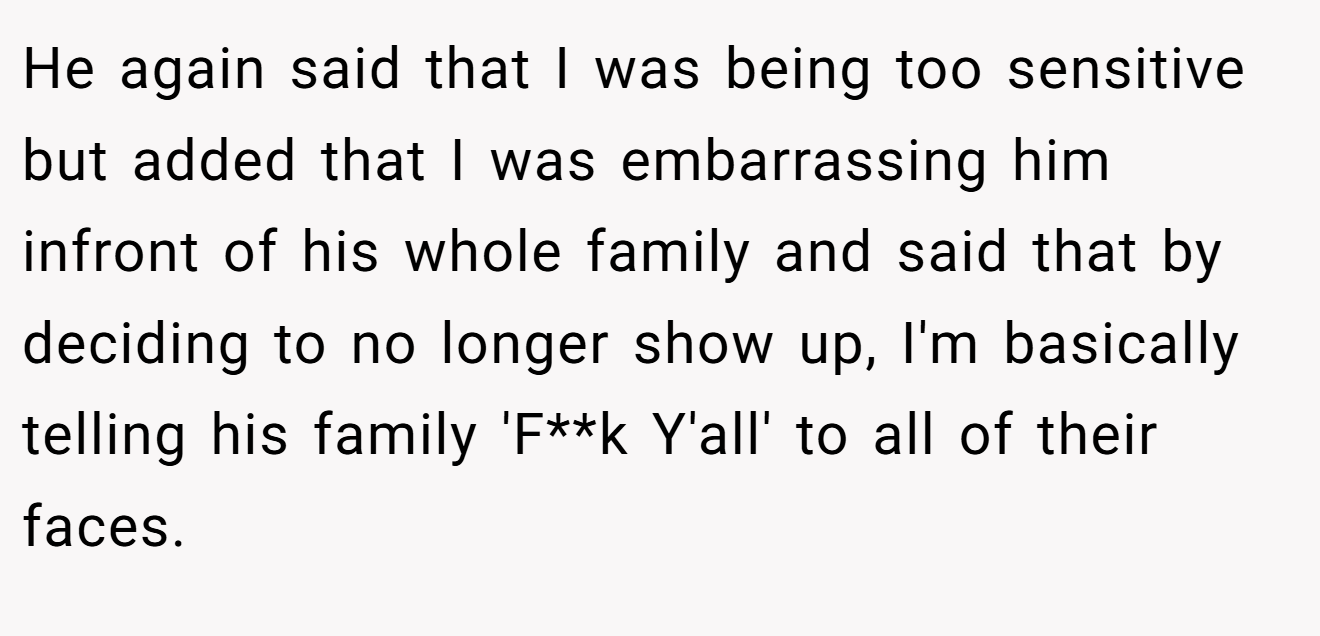 He again said that I was being too sensitive but added that I was embarrassing him infront of his whole family and said that by deciding to no longer show up, I'm basically telling his family 'F**k Y'all' to all of their faces.