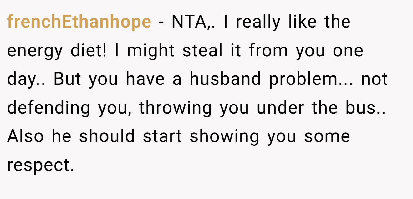 frenchEthanhope - NTA,. I really like the energy diet! I might steal it from you one day.. But you have a husband problem... not defending you, throwing you under the bus.. Also he should start showing you some respect.