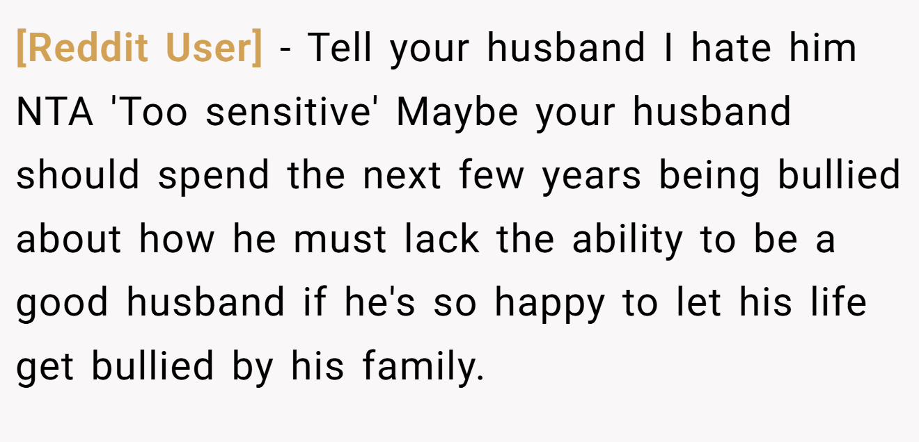[Reddit User] - Tell your husband I hate him NTA 'Too sensitive' Maybe your husband should spend the next few years being bullied about how he must lack the ability to be a good husband if he's so happy to let his life get bullied by his family.