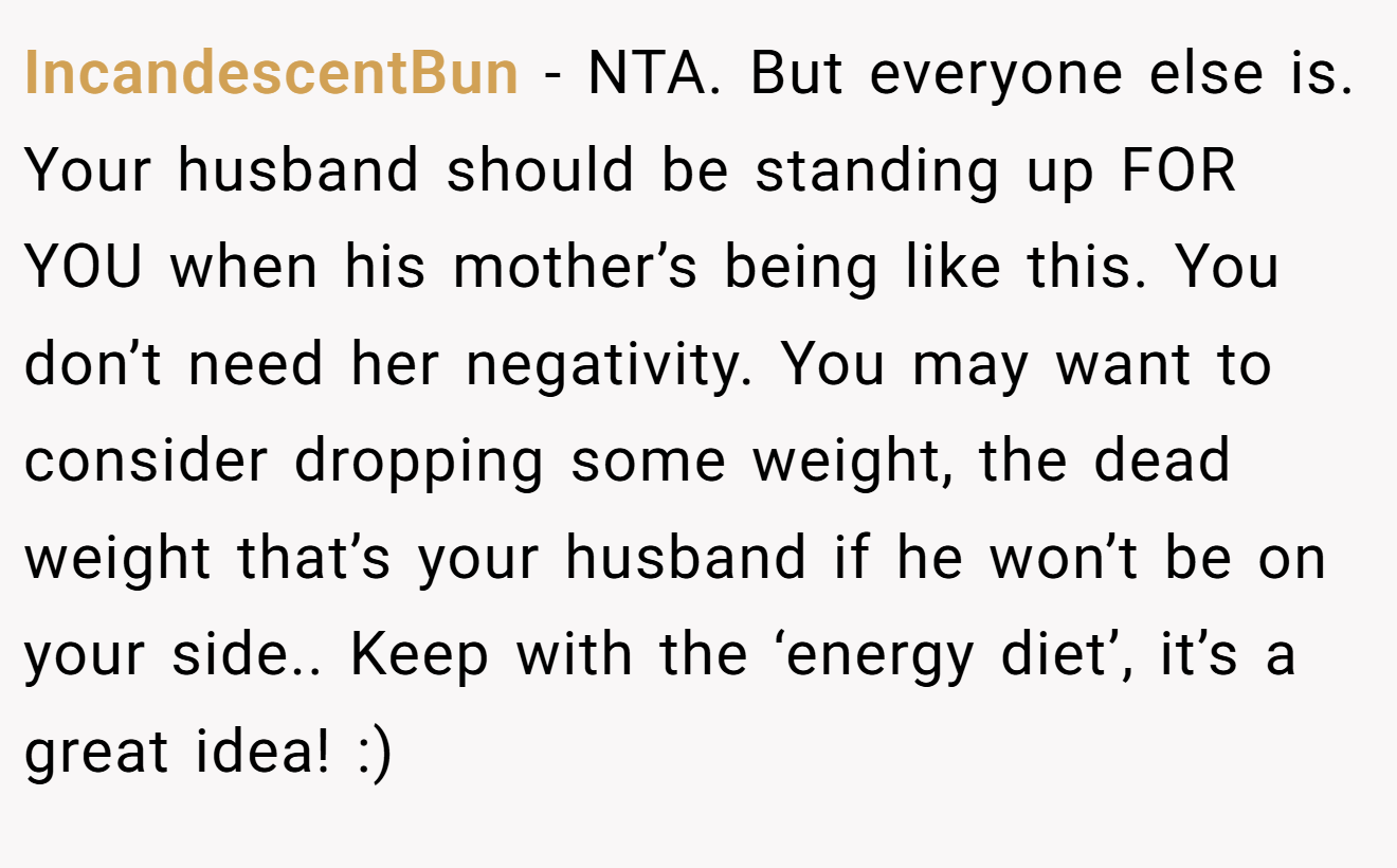 IncandescentBun - NTA. But everyone else is. Your husband should be standing up FOR YOU when his mother’s being like this. You don’t need her negativity. You may want to consider dropping some weight, the dead weight that’s your husband if he won’t be on your side.. Keep with the ‘energy diet’, it’s a great idea! :)