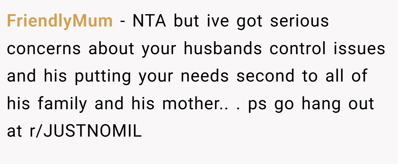 FriendlyMum - NTA but ive got serious concerns about your husbands control issues and his putting your needs second to all of his family and his mother.. ​. ps go hang out at r/JUSTNOMIL