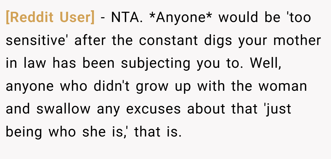 [Reddit User] - NTA. *Anyone* would be 'too sensitive' after the constant digs your mother in law has been subjecting you to. Well, anyone who didn't grow up with the woman and swallow any excuses about that 'just being who she is,' that is.