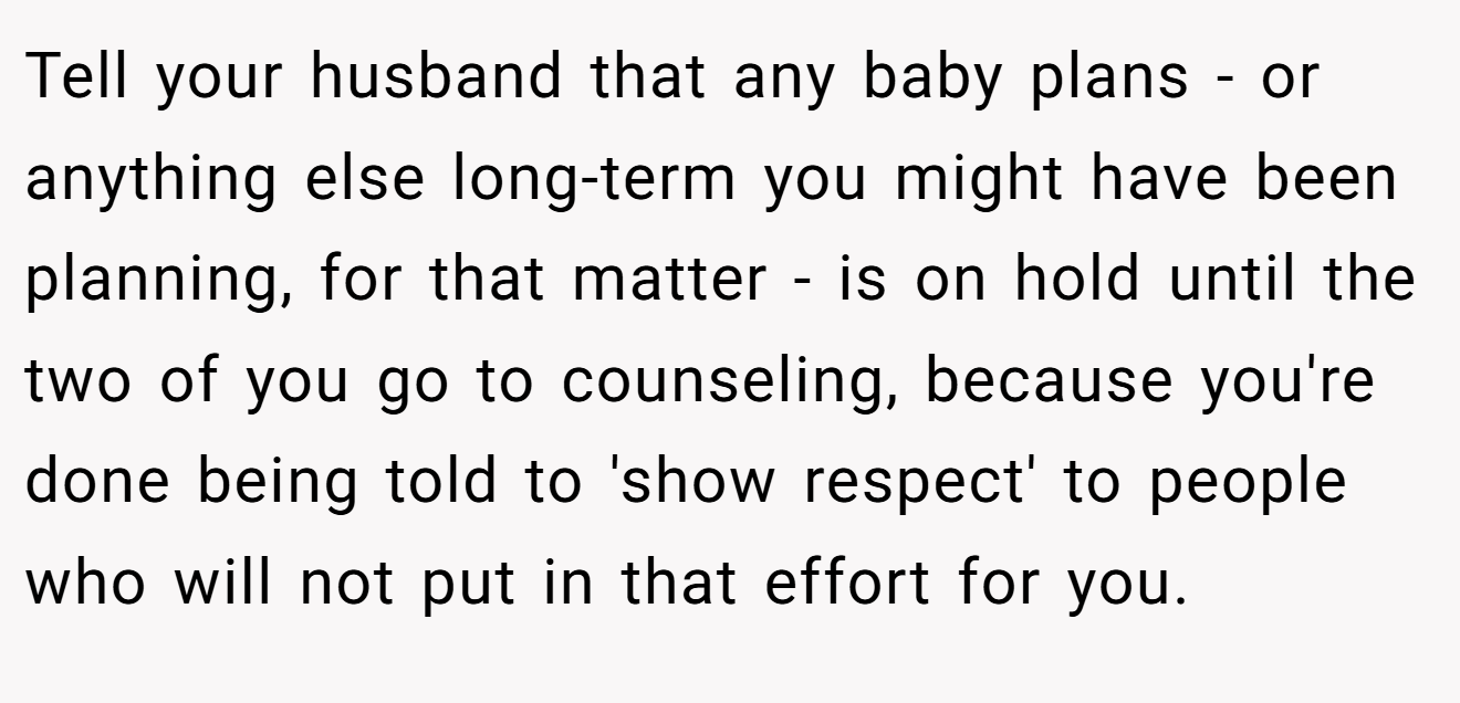 Tell your husband that any baby plans - or anything else long-term you might have been planning, for that matter - is on hold until the two of you go to counseling, because you're done being told to 'show respect' to people who will not put in that effort for you.