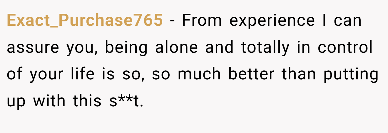 Exact_Purchase765 - From experience I can assure you, being alone and totally in control of your life is so, so much better than putting up with this s**t.