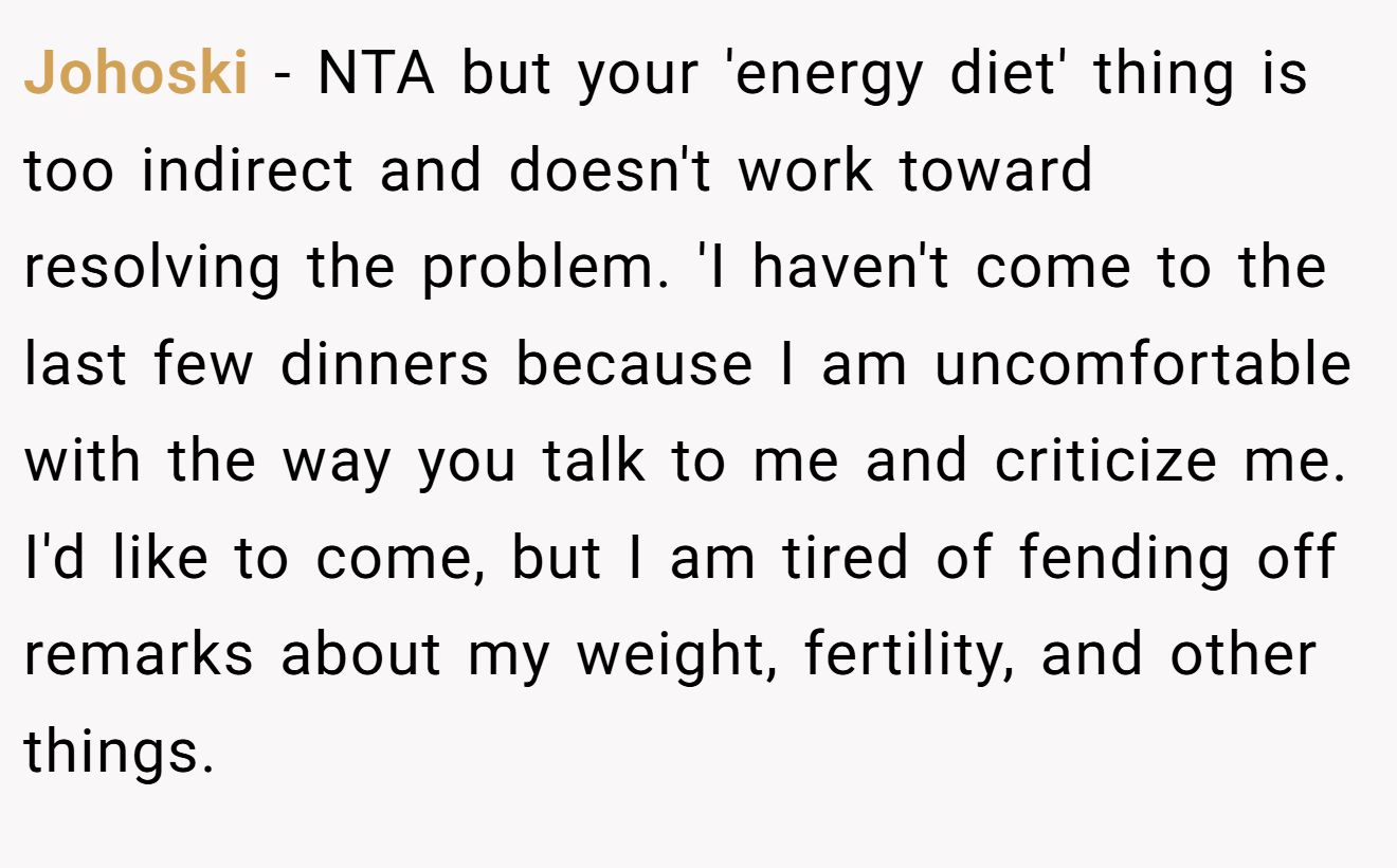 Johoski - NTA but your 'energy diet' thing is too indirect and doesn't work toward resolving the problem. 'I haven't come to the last few dinners because I am uncomfortable with the way you talk to me and criticize me. I'd like to come, but I am tired of fending off remarks about my weight, fertility, and other things.