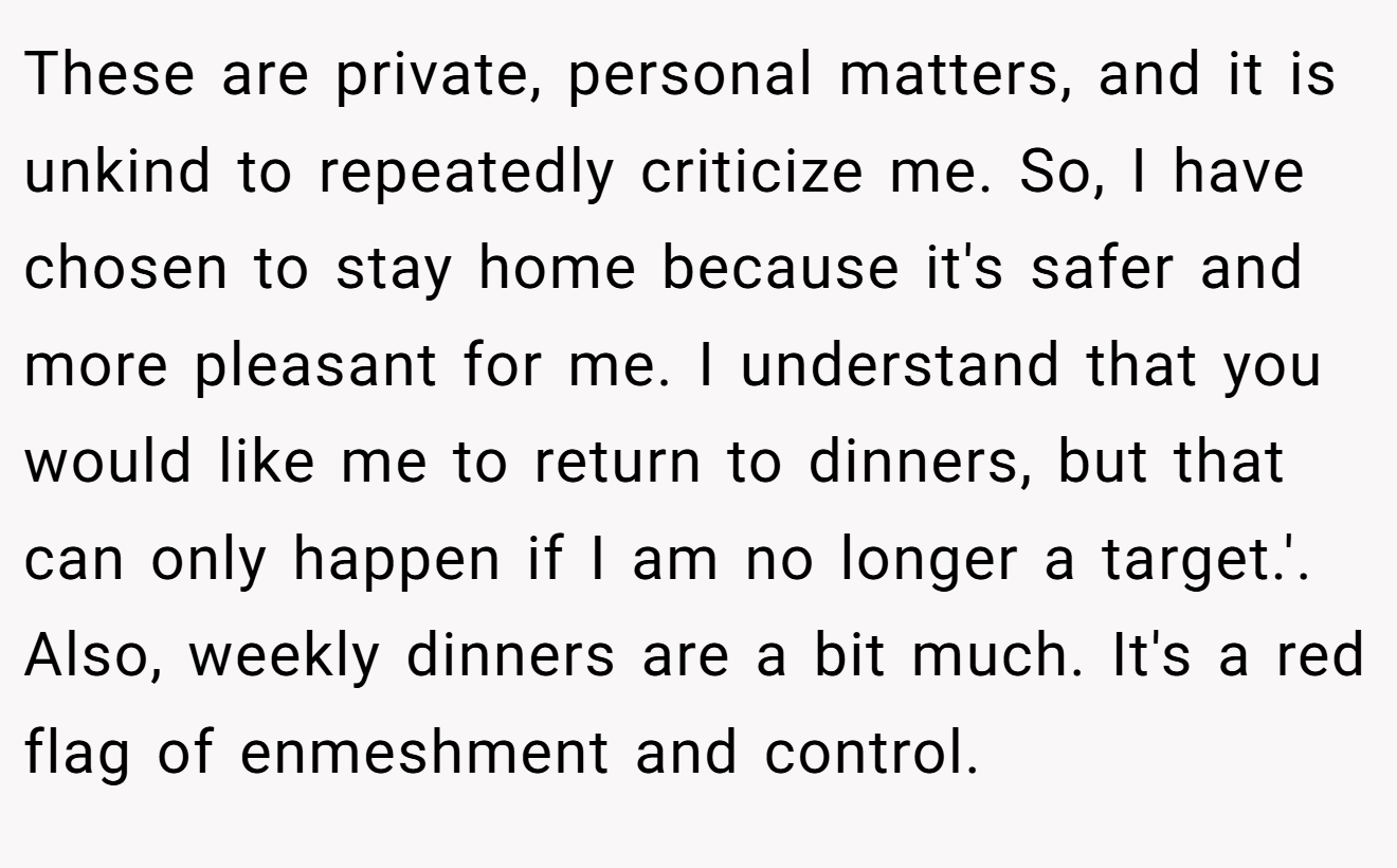 These are private, personal matters, and it is unkind to repeatedly criticize me. So, I have chosen to stay home because it's safer and more pleasant for me. I understand that you would like me to return to dinners, but that can only happen if I am no longer a target.'. Also, weekly dinners are a bit much. It's a red flag of enmeshment and control.