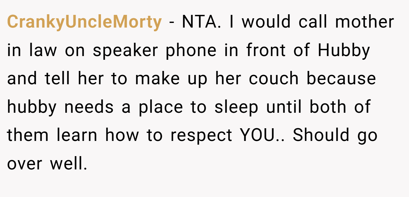 CrankyUncleMorty - NTA. I would call mother in law on speaker phone in front of Hubby and tell her to make up her couch because hubby needs a place to sleep until both of them learn how to respect YOU.. Should go over well.