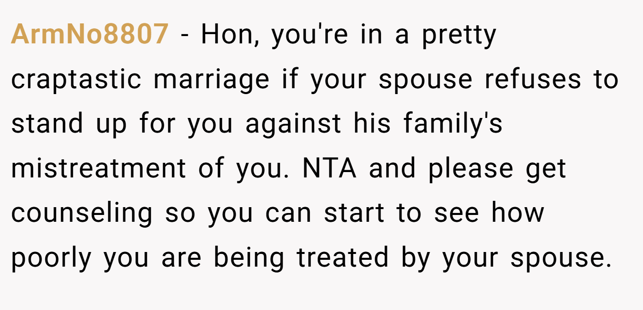 ArmNo8807 - Hon, you're in a pretty craptastic marriage if your spouse refuses to stand up for you against his family's mistreatment of you. NTA and please get counseling so you can start to see how poorly you are being treated by your spouse.