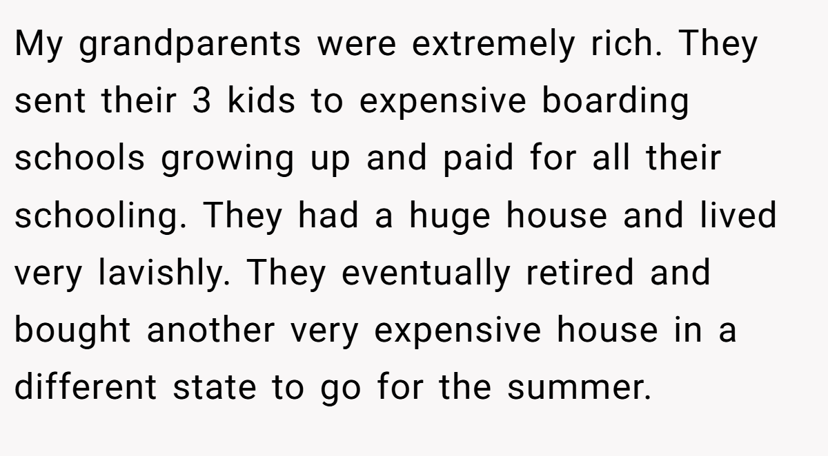 My grandparents were extremely rich. They sent their 3 kids to expensive boarding schools growing up and paid for all their schooling. They had a huge house and lived very lavishly. They eventually retired and bought another very expensive house in a different state to go for the summer.