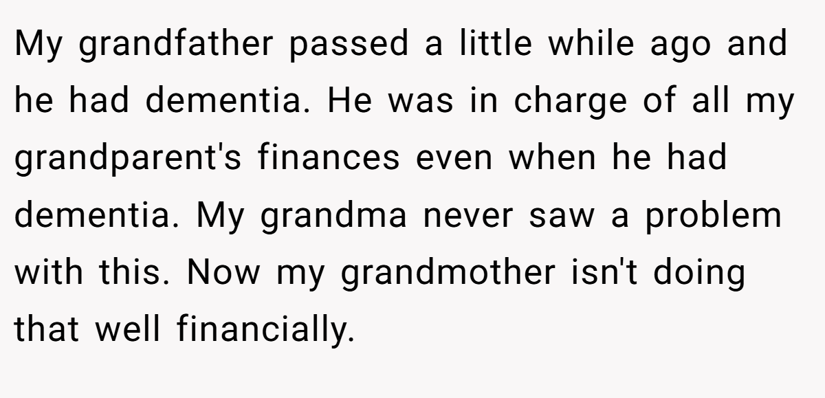 My grandfather passed a little while ago and he had dementia. He was in charge of all my grandparent's finances even when he had dementia. My grandma never saw a problem with this. Now my grandmother isn't doing that well financially.