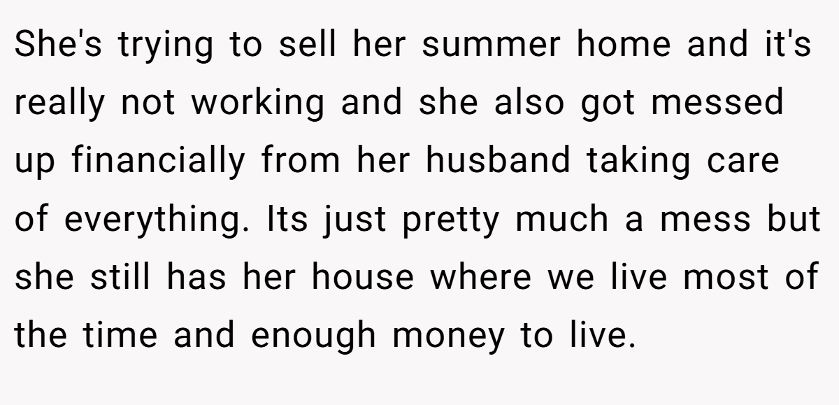 She's trying to sell her summer home and it's really not working and she also got messed up financially from her husband taking care of everything. Its just pretty much a mess but she still has her house where we live most of the time and enough money to live.