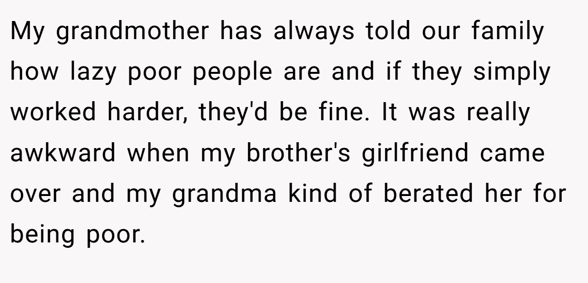 My grandmother has always told our family how lazy poor people are and if they simply worked harder, they'd be fine. It was really awkward when my brother's girlfriend came over and my grandma kind of berated her for being poor.