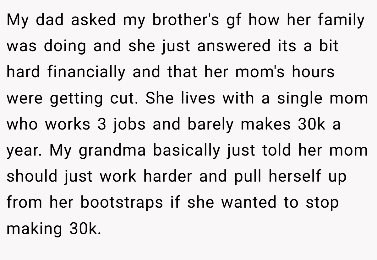 My dad asked my brother's gf how her family was doing and she just answered its a bit hard financially and that her mom's hours were getting cut. She lives with a single mom who works 3 jobs and barely makes 30k a year. My grandma basically just told her mom should just work harder and pull herself up from her bootstraps if she wanted to stop making 30k.