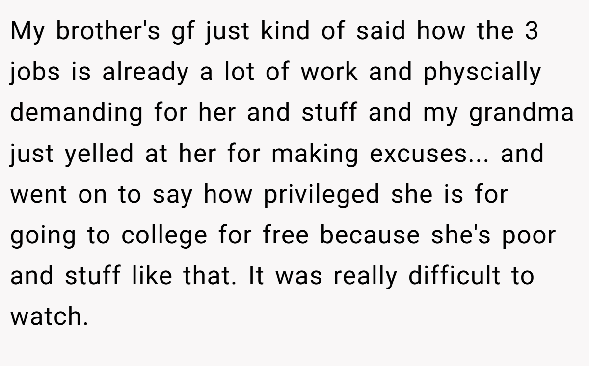 My brother's gf just kind of said how the 3 jobs is already a lot of work and physcially demanding for her and stuff and my grandma just yelled at her for making excuses... and went on to say how privileged she is for going to college for free because she's poor and stuff like that. It was really difficult to watch.