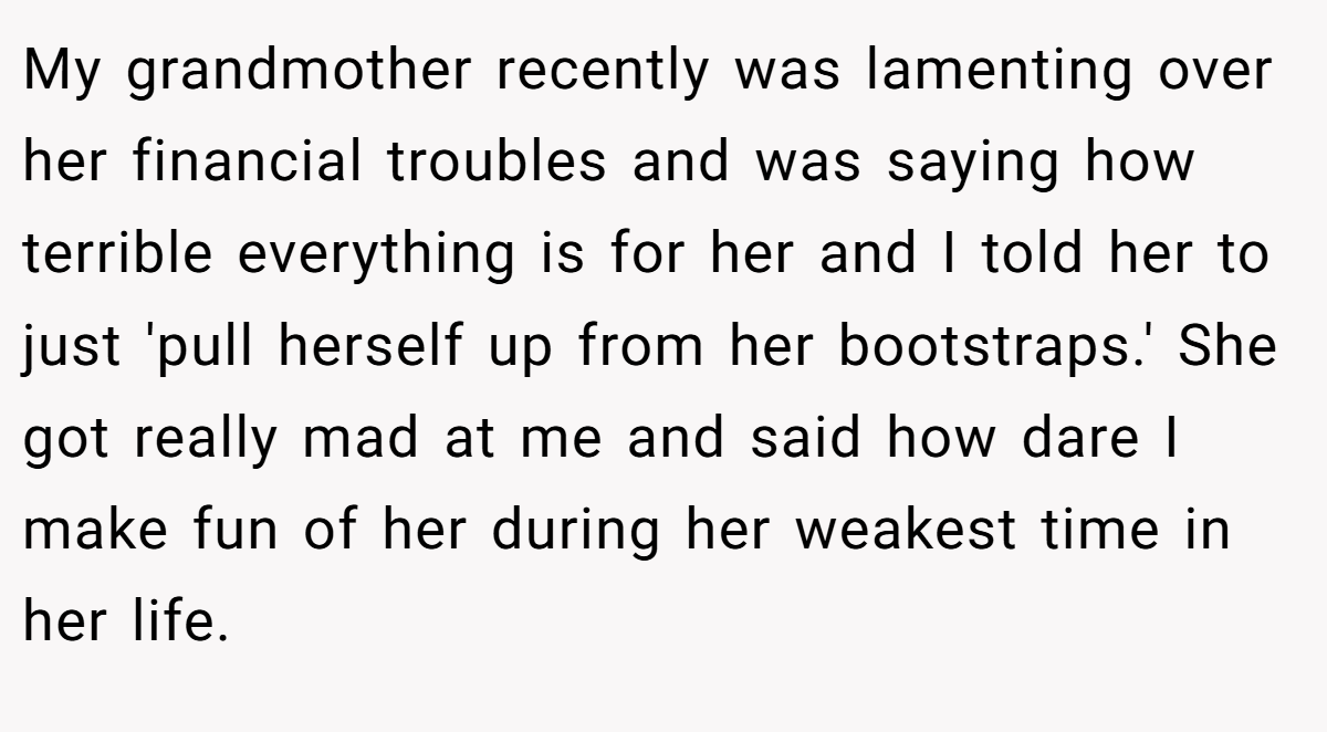 My grandmother recently was lamenting over her financial troubles and was saying how terrible everything is for her and I told her to just 'pull herself up from her bootstraps.' She got really mad at me and said how dare I make fun of her during her weakest time in her life.