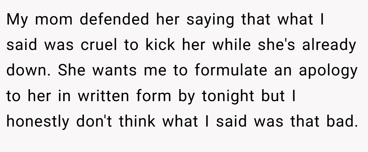 My mom defended her saying that what I said was cruel to kick her while she's already down. She wants me to formulate an apology to her in written form by tonight but I honestly don't think what I said was that bad.