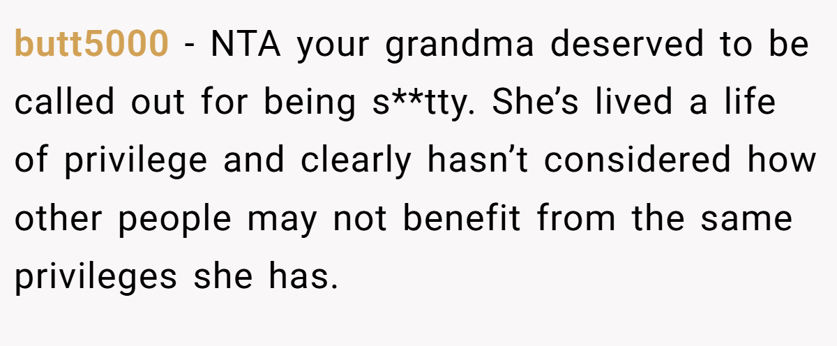butt5000 − NTA your grandma deserved to be called out for being s**tty. She’s lived a life of privilege and clearly hasn’t considered how other people may not benefit from the same privileges she has.