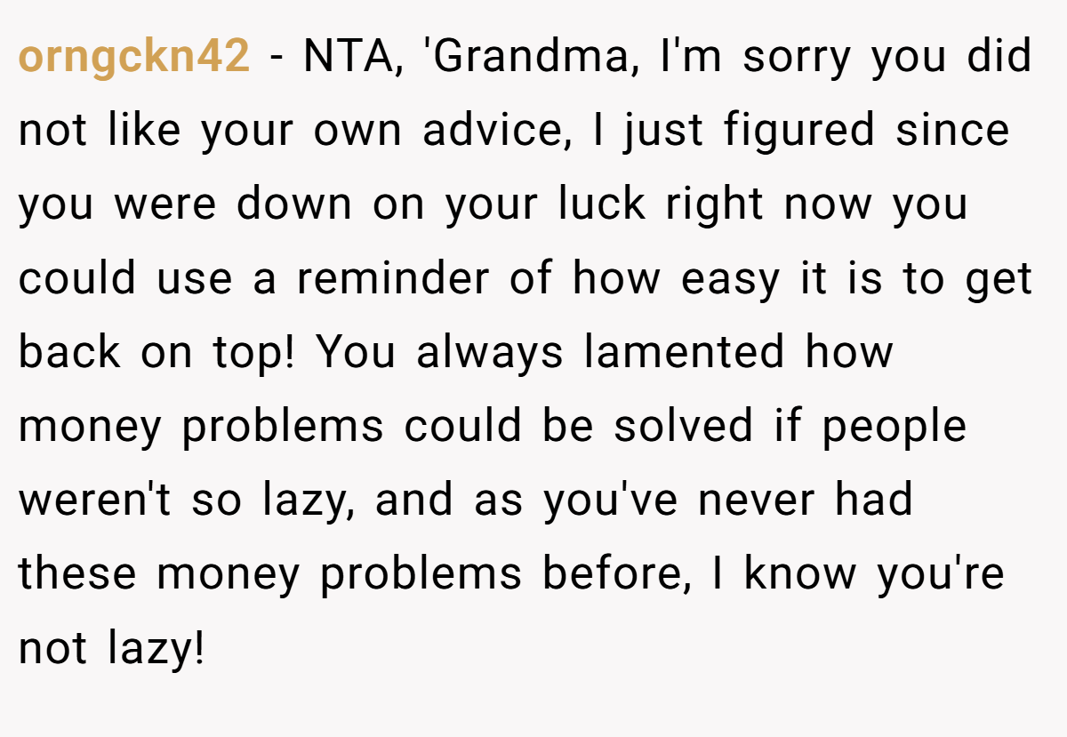 orngckn42 − NTA, 'Grandma, I'm sorry you did not like your own advice, I just figured since you were down on your luck right now you could use a reminder of how easy it is to get back on top! You always lamented how money problems could be solved if people weren't so lazy, and as you've never had these money problems before, I know you're not lazy!