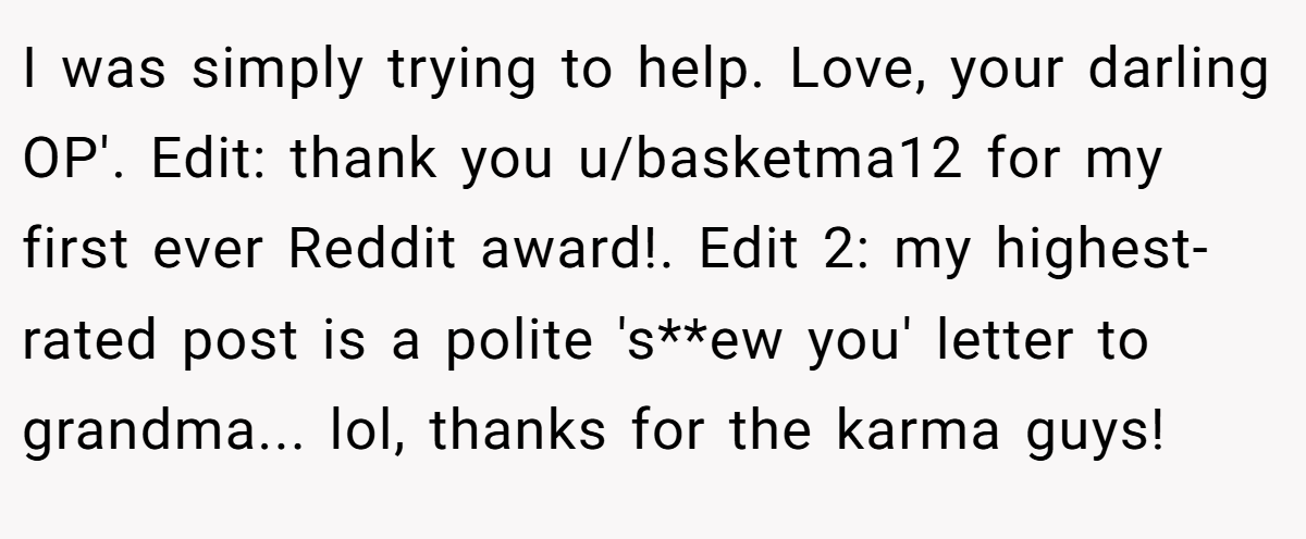 I was simply trying to help. Love, your darling OP'. Edit: thank you u/basketma12 for my first ever Reddit award!. Edit 2: my highest-rated post is a polite 's**ew you' letter to grandma... lol, thanks for the karma guys!