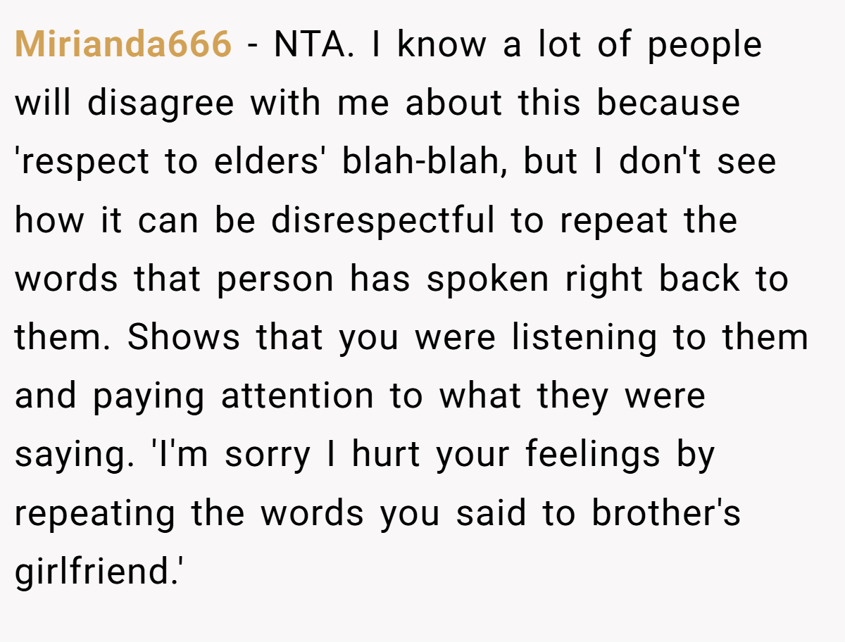 Mirianda666 − NTA. I know a lot of people will disagree with me about this because 'respect to elders' blah-blah, but I don't see how it can be disrespectful to repeat the words that person has spoken right back to them. Shows that you were listening to them and paying attention to what they were saying. 'I'm sorry I hurt your feelings by repeating the words you said to brother's girlfriend.'
