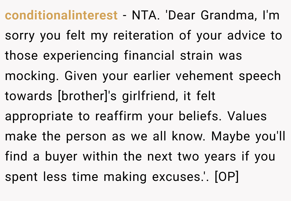 conditionalinterest − NTA. 'Dear Grandma, I'm sorry you felt my reiteration of your advice to those experiencing financial strain was mocking. Given your earlier vehement speech towards [brother]'s girlfriend, it felt appropriate to reaffirm your beliefs. Values make the person as we all know. Maybe you'll find a buyer within the next two years if you spent less time making excuses.'. [OP]