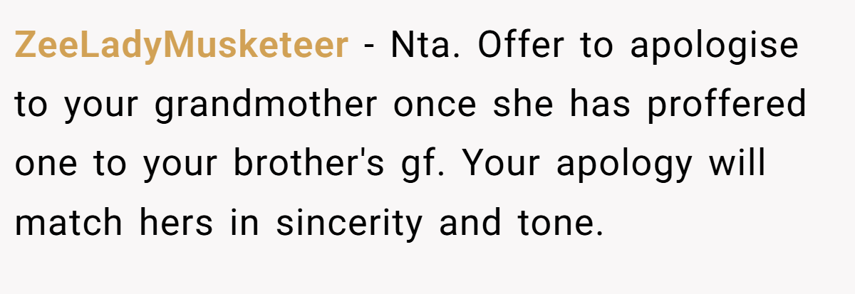 ZeeLadyMusketeer − Nta. Offer to apologise to your grandmother once she has proffered one to your brother's gf. Your apology will match hers in sincerity and tone.
