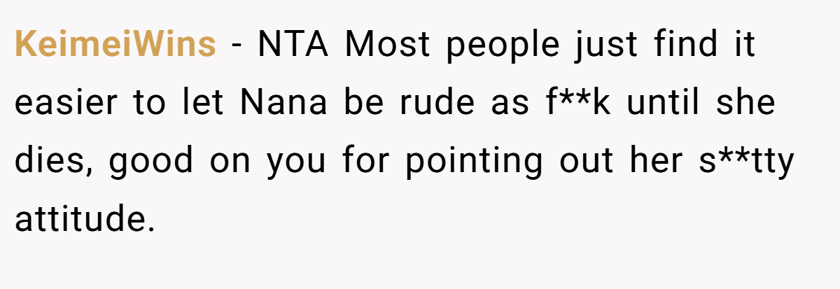 KeimeiWins − NTA Most people just find it easier to let Nana be rude as f**k until she dies, good on you for pointing out her s**tty attitude.