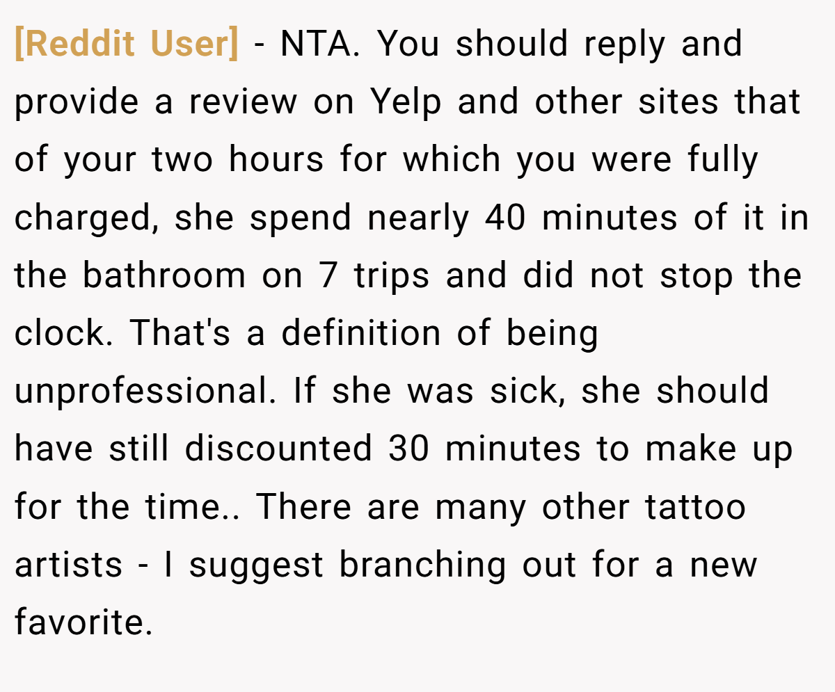 [Reddit User] − NTA. You should reply and provide a review on Yelp and other sites that of your two hours for which you were fully charged, she spend nearly 40 minutes of it in the bathroom on 7 trips and did not stop the clock. That's a definition of being unprofessional. If she was sick, she should have still discounted 30 minutes to make up for the time.. There are many other tattoo artists - I suggest branching out for a new favorite.
