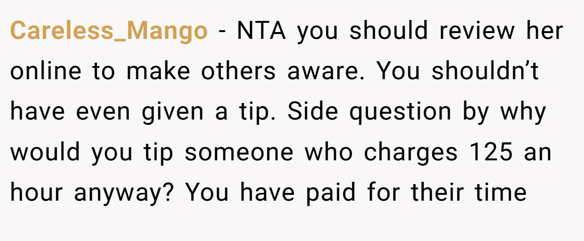 Careless_Mango − NTA you should review her online to make others aware. You shouldn’t have even given a tip. Side question by why would you tip someone who charges 125 an hour anyway? You have paid for their time