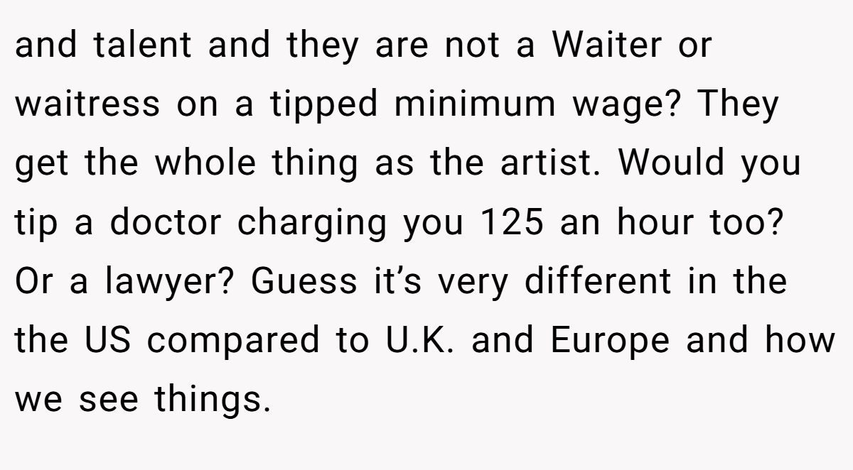 and talent and they are not a Waiter or waitress on a tipped minimum wage? They get the whole thing as the artist. Would you tip a doctor charging you 125 an hour too? Or a lawyer? Guess it’s very different in the the US compared to U.K. and Europe and how we see things.