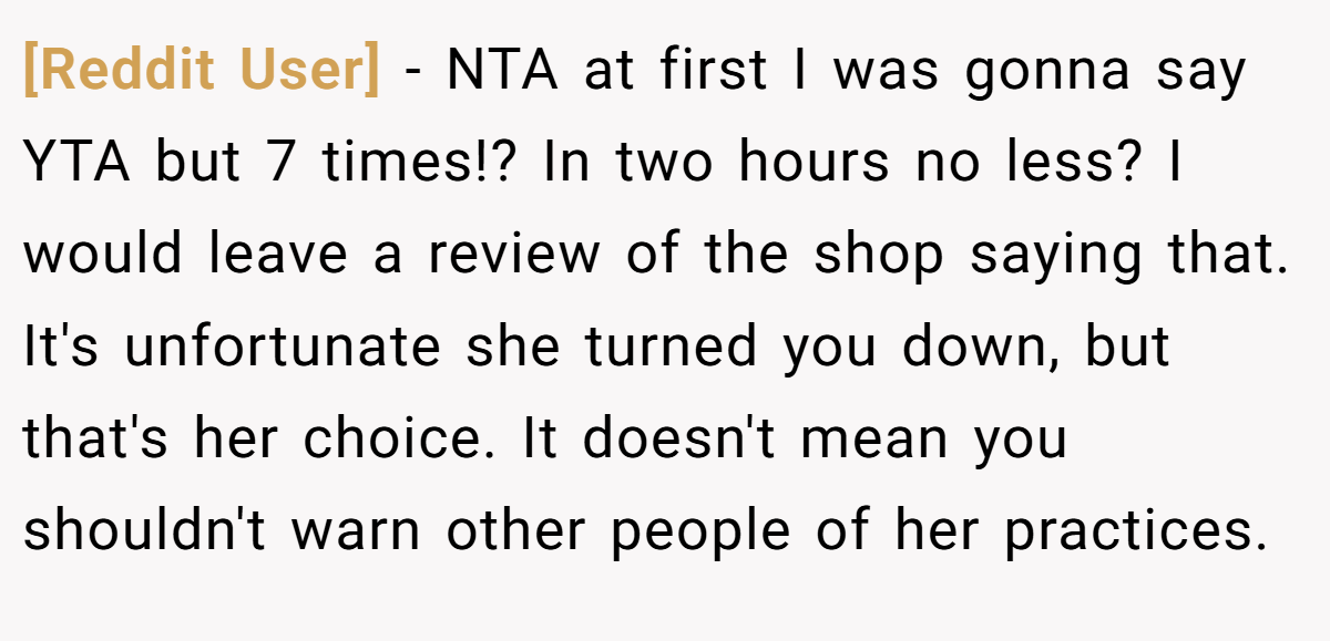 [Reddit User] − NTA at first I was gonna say YTA but 7 times!? In two hours no less? I would leave a review of the shop saying that. It's unfortunate she turned you down, but that's her choice. It doesn't mean you shouldn't warn other people of her practices.