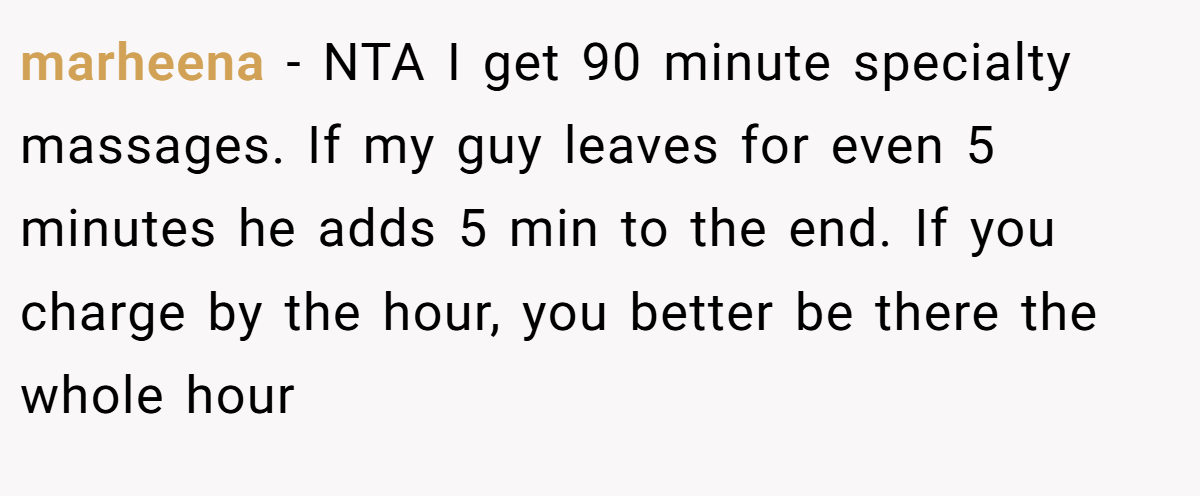 marheena − NTA I get 90 minute specialty massages. If my guy leaves for even 5 minutes he adds 5 min to the end. If you charge by the hour, you better be there the whole hour