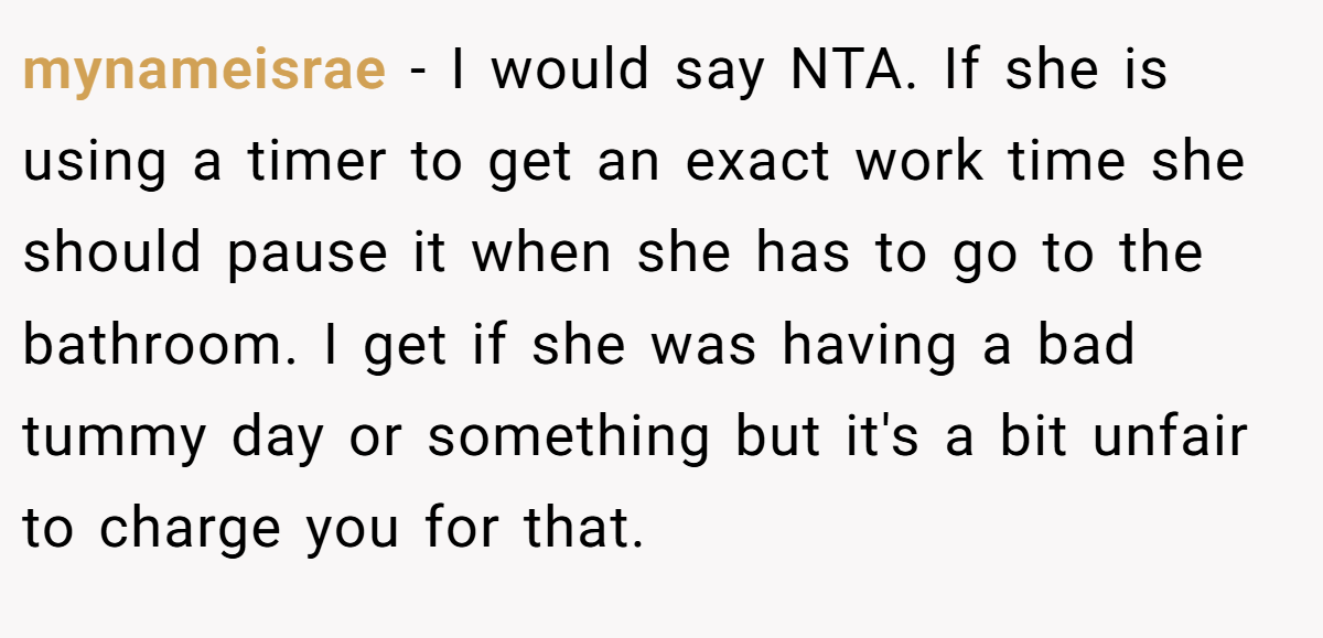 mynameisrae − I would say NTA. If she is using a timer to get an exact work time she should pause it when she has to go to the bathroom. I get if she was having a bad tummy day or something but it's a bit unfair to charge you for that.
