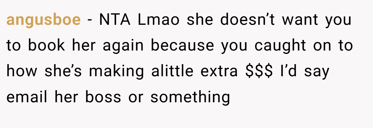 angusboe − NTA Lmao she doesn’t want you to book her again because you caught on to how she’s making alittle extra $$$ I’d say email her boss or something