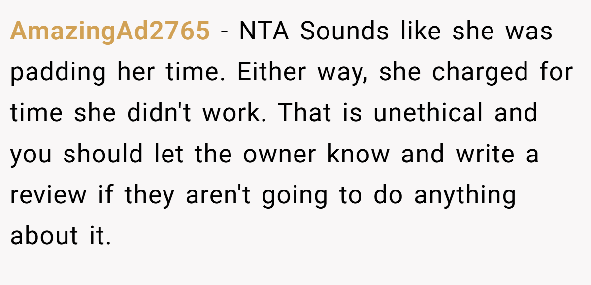 AmazingAd2765 − NTA Sounds like she was padding her time. Either way, she charged for time she didn't work. That is unethical and you should let the owner know and write a review if they aren't going to do anything about it.