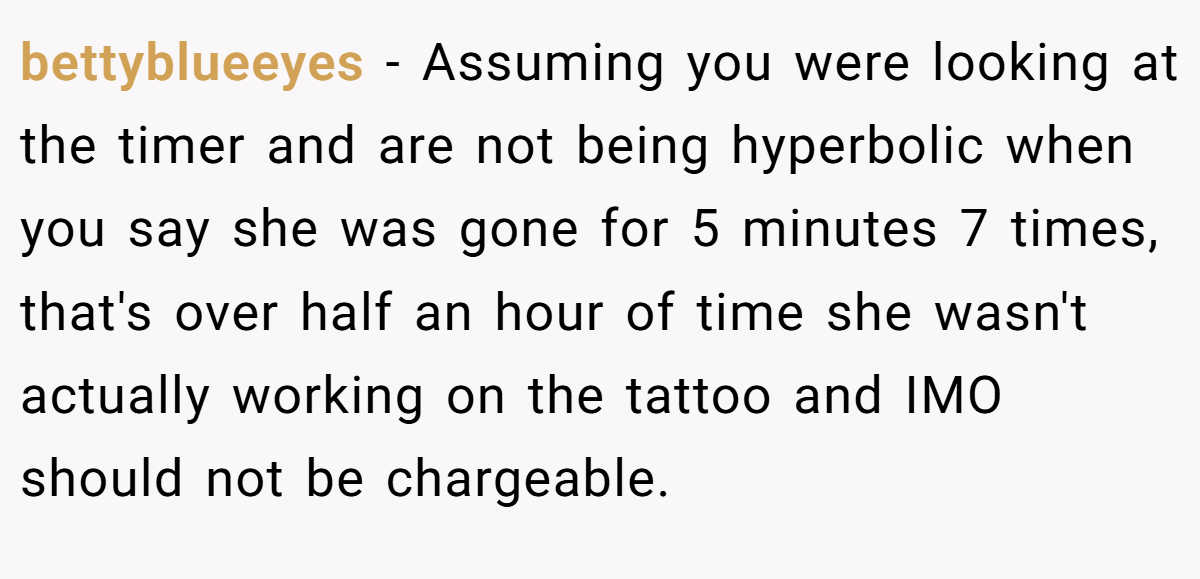 bettyblueeyes − Assuming you were looking at the timer and are not being hyperbolic when you say she was gone for 5 minutes 7 times, that's over half an hour of time she wasn't actually working on the tattoo and IMO should not be chargeable.