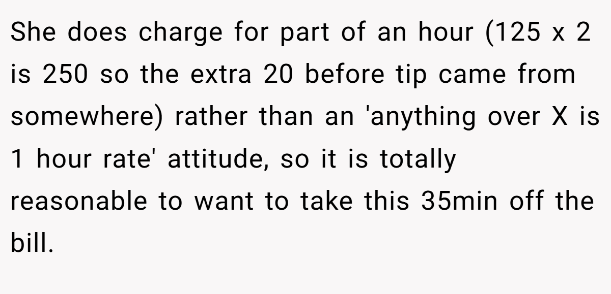 She does charge for part of an hour (125 x 2 is 250 so the extra 20 before tip came from somewhere) rather than an 'anything over X is 1 hour rate' attitude, so it is totally reasonable to want to take this 35min off the bill.
