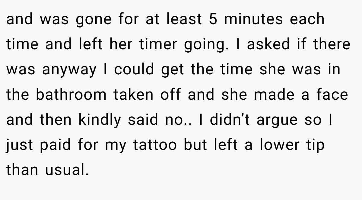and was gone for at least 5 minutes each time and left her timer going. I asked if there was anyway I could get the time she was in the bathroom taken off and she made a face and then kindly said no.. I didn’t argue so I just paid for my tattoo but left a lower tip than usual.