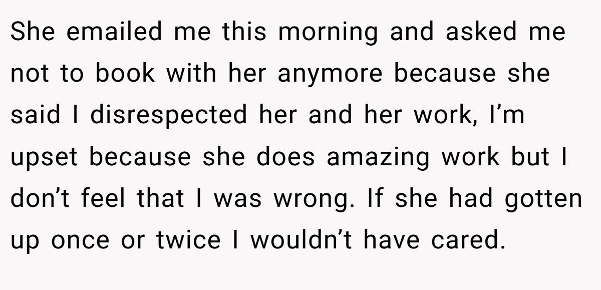 She emailed me this morning and asked me not to book with her anymore because she said I disrespected her and her work, I’m upset because she does amazing work but I don’t feel that I was wrong. If she had gotten up once or twice I wouldn’t have cared.