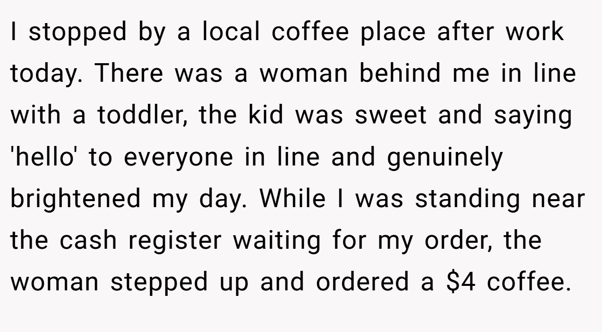 I stopped by a local coffee place after work today. There was a woman behind me in line with a toddler, the kid was sweet and saying 'hello' to everyone in line and genuinely brightened my day. While I was standing near the cash register waiting for my order, the woman stepped up and ordered a $4 coffee.