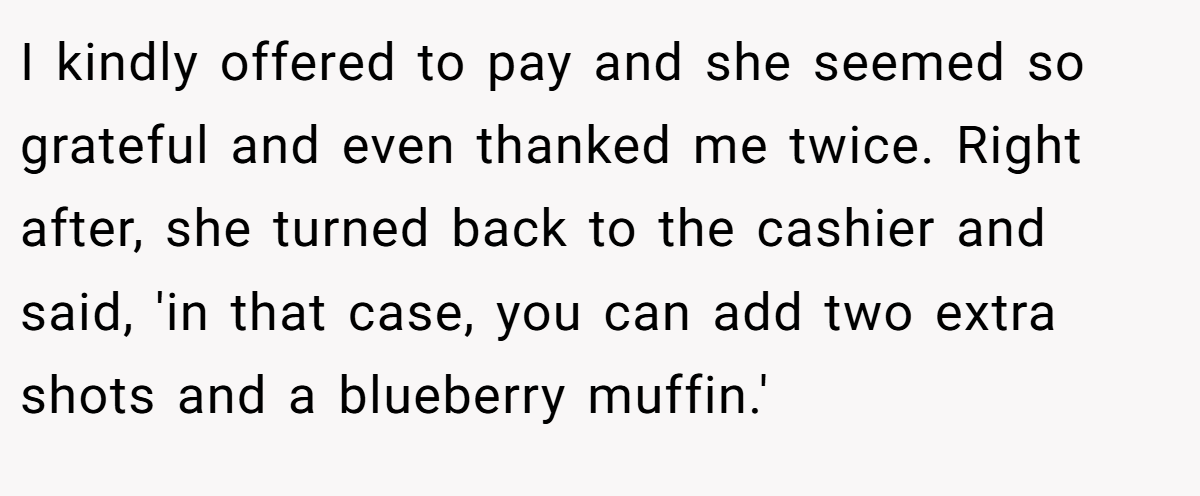 I kindly offered to pay and she seemed so grateful and even thanked me twice. Right after, she turned back to the cashier and said, 'in that case, you can add two extra shots and a blueberry muffin.'