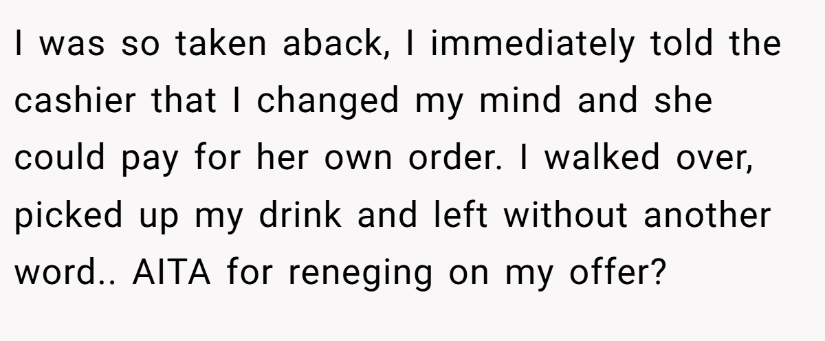 I was so taken aback, I immediately told the cashier that I changed my mind and she could pay for her own order. I walked over, picked up my drink and left without another word.. AITA for reneging on my offer?