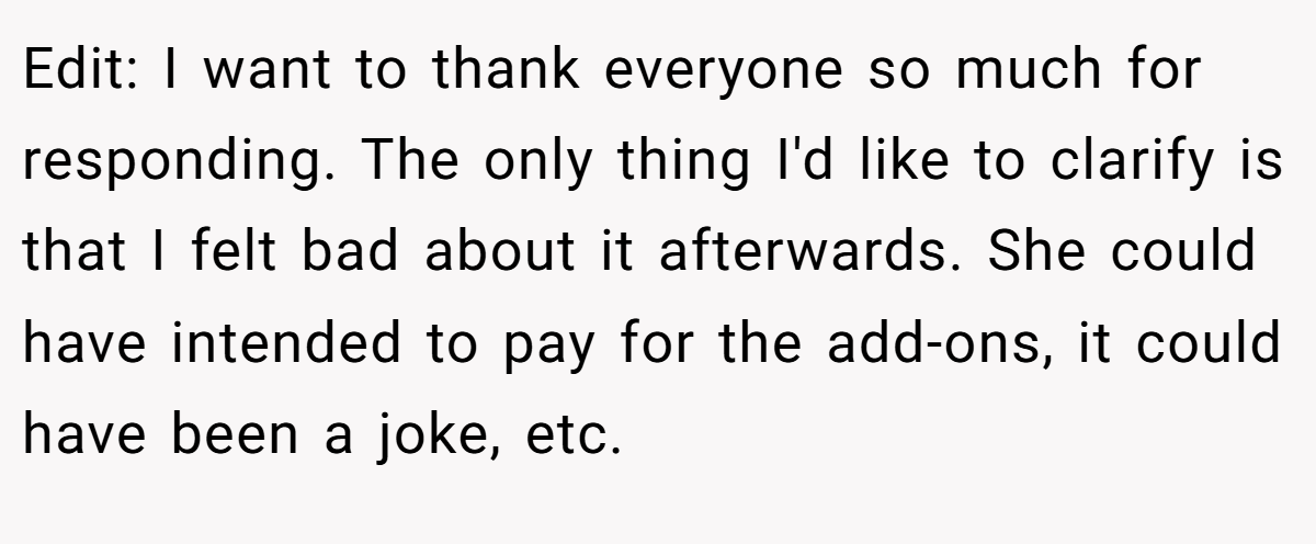 Edit: I want to thank everyone so much for responding. The only thing I'd like to clarify is that I felt bad about it afterwards. She could have intended to pay for the add-ons, it could have been a joke, etc.